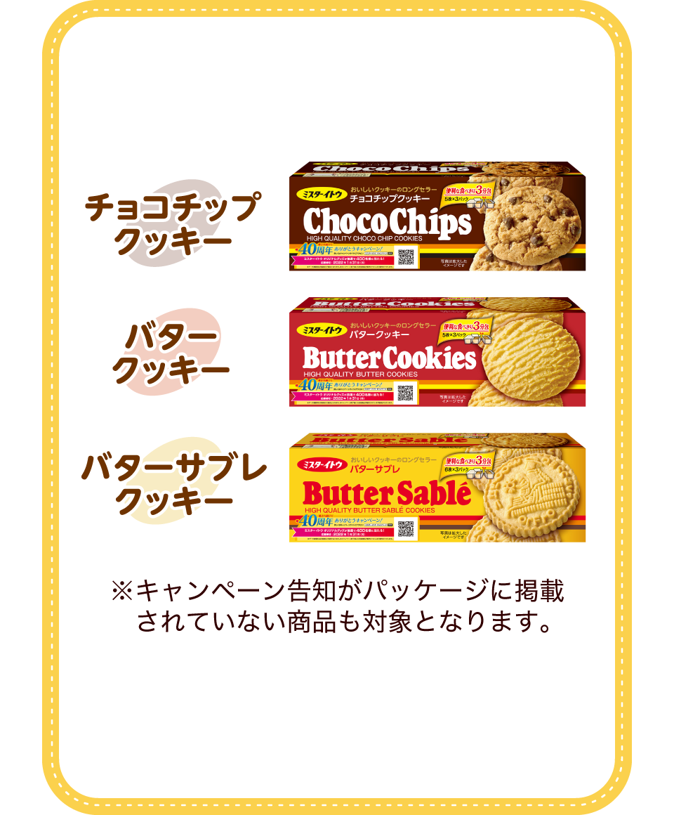 ミスターイトウ チョコチップクッキー、ミスターイトウ バタークッキー、ミスターイトウ バターサブレクッキー ※キャンペーン告知がパッケージに掲載されていない商品も対象となります。